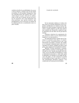 crediticia facilite las posibilidades de acceso           A modo de conclusión
a nuevos bienes a clientes que de otro modo
no podrían. Si ello produce integración, lima
las contradicciones del sistema. Pero es ab-
surdo desear la peor vida de los pobres,
como si ella, por sí misma, elevara sus nive-
les de conciencia. Eso sería imponerles una
ética puritana, una opción ascética, que
posiblemente no los acercaría al camino de
la subjetivación de su constitución como su-            Se ha intentado elaborar el esbozo de
jetos sociales.                                   una crítica al consumo hedonista en las eco-
                                                  nomías neoliberales de América Latina. Ha-
                                                  blamos de esbozo porque el proyecto de una
                                                  crítica a fondo requiere no sólo más espacio
                                                  sino también de desarrollos empíricos que
                                                  la naturaleza de este libro nos ha privado de
                                                  realizar.
                                                        Podemos sintetizar los argumentos de
                                                  este proyecto crítico en tres proposiciones
                                                  negativas y en una positiva.
                                                        El enunciado positivo afirma que al ins-
                                                  talarse el consumo como deseo, se cuestio-
                                                  na la noción instrumentalista que liga
                                                  férreamente necesidad y consumo. En verdad,
                                                  no se consume solamente para sobrevivir o
                                                  reproducir la especie, también por placer, para
                                                  gozar, para apagar provisoriamente un deseo.
                                                        Muchas visiones puritanas e innume-
                                                  rables políticas ascéticas se han basado y jus-
                                                  tificado en este vínculo inexorable del con-
                                                  sumo con la necesidad. El problema es cómo
                                                  se determina lo necesario y, sobre todo, quién
                                                  lo determina. El consumo es un campo de ejer-
                                                  cicio del poder, el cual construye la noción
                                                  de necesidad en base a una ética o en base a
                                                  una antropología filosófica respecto a las
                                                  condiciones de realización del hombre.
68                                                                                            69
 