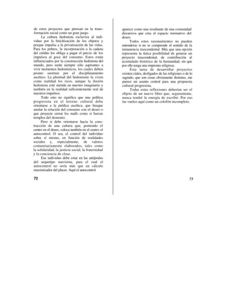 de estos proyectos que piensan en la trans-          aparece como una resultante de una comunidad
formación social como un gran juego.                 discursiva que crea el espacio normativo del
      La cultura hedonista esclaviza al indi-        deseo.
viduo por la fetichización de los objetos y               Todos estos razonamientos no pueden
porque impulsa a la privatización de las vidas.      entenderse si no se comprende el sentido de la
Para los pobres, la incorporación a la cadena        inmanencia trascendental. Más que una opción
del crédito los obliga a pagar el precio de los      representa la única posibilidad de generar un
impulsos al goce del consumo. Estos están            proyecto trascendental, de contribución al
influenciados por la construcción hedonista del      acumulado histórico de la humanidad, sin que
mundo, pero serán siempre sólo aspirantes a          por ello tenga una impronta religiosa.
vivir momentos hedonísticos, los cuales deben              Esta tarea de desarrollar proyectos
pronto sustituir por el disciplinamiento             existen cíales, desligados de las religiones o de lo
ascético. La plenitud del hedonismo la viven         sagrado, que son cosas obviamente distintas, me
como realidad los ricos, aunque la ilusión           parece un asunto central para una propuesta
hedonista esté metida en nuestro imaginario y        cultural progresista.
también en la realidad suficientemente real de             Todas estas reflexiones deberían ser el
nuestros impulsos.                                   objeto de un nuevo libro que, seguramente,
     Todo esto no significa que una política         nunca tendré la energía de escribir. Por eso
progresista en el terreno cultural deba              las vuelco aquí como un colofón incompleto.
orientarse a la prédica ascética, que busque
anular la relación del consumo con el deseo o
que proyecte cerrar los malls como si fueran
templos del demonio.
     Pero sí debe orientarse hacia la cons-
trucción de una cultura que, poniendo el
centro en el deseo, coloca también en el centro el
autocontrol. O sea, el control del individuo
sobre sí mismo, en función de realidades
sociales y, especialmente, de valores
comunitariamente elaborados, tales como
la solidaridad, la justicia social, la fraternidad
y la conciencia de clase.
      Ese individuo debe estar en las antípodas
del arquetipo narcisista, para el cual el
autocontrol no sería más que un cálculo
maximizador del placer. Aquí el autocontrol

72                                                                                                    73
 