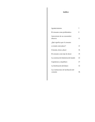 índice




Agradecimientos                         7

El consumo como problemática            9

Autorretrato de un consumidor
obsesivo                                11

¿Qué significa que el consumo

se instale como placer?                 13

Consumo, deseo, placer                  16

El consumo como tipo de deseo           19

La construcción hedonista del mundo     22

Capitalismo y despilfarro               27

La fetichización del dinero             32

Las instituciones de facilitación del
consumo                                 36
 