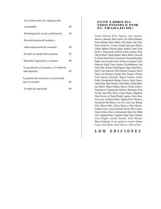 Las instituciones de vigilancia del
                                               ES TE LIBR O H A
                                               SID O P OSIB LE P OR
consumidor                              40
                                               EL TR A B AJ O DE:

Desintegración social y politización    45
                                             Comité Editorial Silvia Aguilera, Juan Aguilera,
Desvalorización del trabajo y                Mauricio Ahumada, Mario Garcés, Luis Alberto Mansilla,
                                             Tomás Moulian, Héctor Muñoz, Naín Nómez, Julio Pinto,
                                             Paulo Slachevsky, Verónica Zondek Relaciones Públicas
sobrevalorización del consumo           49
                                             Claudia Apablaza. Proyectos Ignacio Aguilera, Carlos Cocina
                                             Diseño y Diagramación Editorial Angela Aguilera, Hugo
El mall, la catedral del consumo        55   Ortíz de Pinedo. Claudia Quintero, Marcos Ribeiro Corrección
                                             de Pruebas Raúl Cáceres Exportación XimenaGalleguillos
Identidad, figuración y consumo         60   Página web Leonardo Flores Producción Eugenio Cerda
                                             Impresión Digital Carlos Aguilera, EfraínMaturana, Juan
La pasión por el consumo y el síndrome       Carlos Peña, William Tobar.Preprensa Digital Ingrid Rivas,
individualista                         63    Daniel Vejar Impresión Offset Eduardo Cartagena, Héctor
                                             García, Luis Palominos, Rodrigo Veliz, Francisco Villaseca
La pasión del consumo y la esclavitud        Corte Eugenio Espíndola, Miguel Orellana, Sandro
                                             Robles, Encuademación Rodrigo Carrasco, Sergio Fuentes,
por el consumo                          65
                                             Aníbal Garay. Pedro González, Carlos Muñoz, Gabriel Muñoz,
                                             Luis Muñoz, Miguel Orellana, Marcelo Toledo, Diseño y
A modo de conclusión                    69   Diagramación Computacional Guillermo Bustamante, César
                                             Escárate, Juan Pablo Godoy, Claudio Mateos, Magdalena
                                             Montt Servicio al Cliente Elizardo Aguilera, Carlos Bruit,
                                             losé Lizana, Guillermo Muñoz, Edgardo Prieto Difusión y
                                             Distribución Elba Blamey, Luis Fre, Carlos Jara, Rodrigo
                                             Jofré, Marcelo Meló, Nelson Montova, Pedro Morales,
                                             Leónidas Osorio, Jorge Peyrellade Librerías Nora Carreño,
                                             Ernesto Córdova Área de Administración Jaime Arel, Mirtha
                                             Ávila. Alejandra Bustos, Alejandra Césped, Diego Chonchol,
                                             César Delgado, Aracelly González, Sylvia Morales,
                                             Marcos Sepúlveda. Se han quedado en nosotros Adriana
                                             Vargas, Anne Duaílis, Jorge Gutiérrez y Marcos Bruit.

                                             L O M              E D I C I O N E S
 