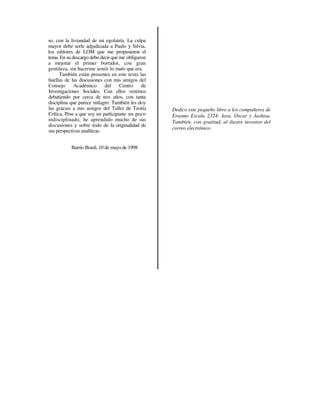 so, con la liviandad de mi egolatría. La culpa
mayor debe serle adjudicada a Paulo y Silvia,
los editores de LOM que me propusieron el
tema. En su descargo debo decir que me obligaron
a mejorar el primer borrador, con gran
gentileza, sin hacerme sentir lo malo que era.
      También están presentes en este texto las
huellas de las discusiones con mis amigos del
Consejo      Académico       del    Centro    de
Investigaciones Sociales. Con ellos venimos
debatiendo por cerca de tres años, con tanta
disciplina que parece milagro. También les doy
las gracias a mis amigos del Taller de Teoría      Dedico este pequeño libro a los compañeros de
Crítica, Pese a que soy un participante un poco    Erasmo Escala 2324: Iara, Oscar y Jashisa.
indisciplinado, he aprendido mucho de sus          También, con gratitud, al ilustre inventor del
discusiones y sobre todo de la originalidad de
                                                   correo electrónico.
sus perspectivas analíticas.


           Barrio Brasil, 10 de mayo de 1998
 
