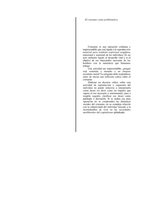 El consumo como problemática




      Consumir es una operación cotidiana e
imprescindible que está ligada a la reproducción
material pero también espiritual (cognitiva,
emocional y sensorial) de los individuos. Es un
acto ordinario ligado al desarrollo vital y es el
objetivo de ese intercambio incesante de los
hombres con la naturaleza que llamamos
trabajo.
      Una actividad tan imprescindible, ¿porqué
está sometida a menudo a un enojoso
escrutinio moral? La pregunta debe responderse
antes de iniciar una reflexión crítica sobre el
consumo.
      Elaborar un discurso crítico sobre esta
actividad de reproducción y expansión del
individuo no puede reducirse a interpretarla
como deseo (es decir como un impulso que
supera el uso necesario e instrumental), para a
renglón seguido, clasificar ese deseo corno
patología o desviación. Si se realiza esa pura
operación no se comprenden las dinámicas
sociales del consumo, en su compleja relación
con la subjetividad del individuo lanzado a la
incertidumbre de vivir en las sociedades
neoliberales del capitalismo globalizado.
 