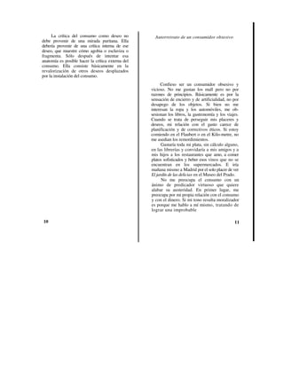 La crítica del consumo como deseo no            Autorretrato de un consumidor obsesivo
debe provenir de una mirada puritana. Ella
debería provenir de una crítica interna de ese
deseo, que muestre cómo agobia o esclaviza o
fragmenta. Sólo después de intentar esa
anatomía es posible hacer la crítica externa del
consumo. Ella consiste básicamente en la
revalorización de otros deseos desplazados
por la instalación del consumo.
                                                        Confieso ser un consumidor obsesivo y
                                                   vicioso. No me gustan los mall pero no por
                                                   razones de principios. Básicamente es por la
                                                   sensación de encierro y de artificialidad, no por
                                                   desapego de los objetos. Si bien no me
                                                   interesan la ropa y los automóviles, me ob-
                                                   sesionan los libros, la gastronomía y los viajes.
                                                   Cuando se trata de perseguir mis placeres y
                                                   deseos, mi relación con el gasto carece de
                                                   planificación y de correctivos éticos. Si estoy
                                                   comiendo en el Flaubert o en el Kilo-metre, no
                                                   me asedian los remordimientos.
                                                         Gastaría toda mi plata, sin cálculo alguno,
                                                   en las librerías y convidaría a mis amigos y a
                                                   mis hijos a los restaurantes que amo, a comer
                                                   platos sofisticados y beber esos vinos que no se
                                                   encuentran en los supermercados. E iría
                                                   mañana mismo a Madrid por el solo placer de ver
                                                   El jardín de las delicias en el Museo del Prado.
                                                         No me preocupa el consumo con un
                                                   ánimo de predicador virtuoso que quiere
                                                   alabar su austeridad. En primer lugar, me
                                                   preocupa por mi propia relación con el consumo
                                                   y con el dinero. Si mi tono resulta moralizador
                                                   es porque me hablo a mí mismo, tratando de
                                                   lograr una improbable

10                                                                                               11
 