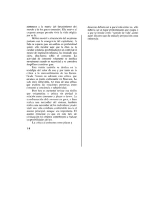 pertenece a la matriz del desasimiento del             deseo no debiera ser a que exista como tal, sólo
mundo y de los goces terrenales. Ella mueve al         debería ser al lugar predominante que ocupa o
creyente porque permite vivir la vida exigida          a que se instale como "sentido de vida", como
por su fe.                                             aquel discurso que da unidad y proyección a una
      Weber mostró la vinculación del ascetismo        existencia.
puritano con la emergencia del capitalismo. A
falta de espacio para un análisis en profundidad
quiero sólo mostrar aquí que la ética de la
caridad solidaria, posibilitada por un control de sí
mismo de inspiración religiosa, ha instalado una
cierta idea-fuerza sobre el consumo. La
actividad de consumir solamente se justifica
moralmente cuando es necesidad y se considera
despilfarro cuando es goce.
      Esta visión también se desliza en la
nostalgia del valor de uso y por tanto en la
crítica a la mercantilización de los bienes.
Desde Fromm en adelante esta crítica, que
alcanza su punto culminante en Marcuse, ha
sido muy influyente. Se trata de una crítica
que explora las relaciones perversas entre
consumo y conciencia o subjetividad.
      Pero hoy es menester revisar esa visión
que estigmatiza y critica sin piedad la
relación entre consumo y placer o deseo. La
transformación del consumo en goce, si bien
realiza una necesidad del sistema, también
realiza una necesidad de los individuos: poder
vivir una vida cotidiana confortable no es el
asunto principal, aunque sea importante. El
asunto principal es que en este tipo de
civilización los objetos contribuyen a realizar
las posibilidades del yo.
      La crítica al consumo como placer y

14
 