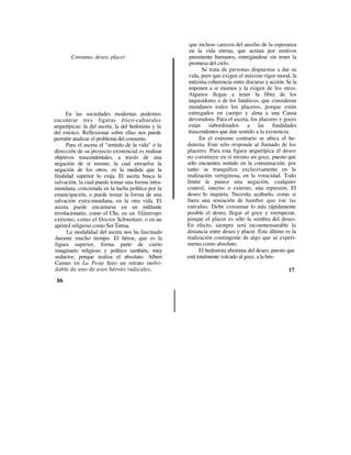 que incluso carecen del auxilio de la esperanza
                                                      en la vida eterna, que actúan por motivos
        Consumo, deseo, placer                        puramente humanos, entregándose sin tener la
                                                      promesa del cielo.
                                                             Se trata de personas dispuestas a dar su
                                                      vida, pero que exigen el máximo rigor moral, la
                                                      máxima coherencia entre discurso y acción. Se la
                                                      imponen a sí mismos y la exigen de los otros.
                                                      Algunos llegan a tener la fibra de los
                                                      inquisidores o de los fanáticos, que consideran
                                                      mundanos todos los placeres, porque están
      En las sociedades modernas podemos              entregados en cuerpo y alma a una Causa
encontrar tres figuras ético-culturales               devoradora. Para el asceta, los placeres y goces
arquetípicas: la del asceta, la del hedonista y la    están subordinados a las finalidades
del estoico. Reflexionar sobre ellas nos puede        trascendentes que dan sentido a la existencia.
permitir analizar el problema del consumo.                 En el extremo contrario se ubica el he-
      Para el asceta el "sentido de la vida" o la    donista. Este sólo responde al llamado de los
dirección de su proyecto existencial es realizar     placeres. Para esta figura arquetípica el deseo
objetivos trascendentales, a través de una           no constituye en sí mismo un goce, puesto que
negación de sí mismo, la cual envuelve la            sólo encuentra sentido en la consumación, por
negación de los otros, en la medida que la           tanto se tranquiliza exclusivamente en la
finalidad superior lo exija. El asceta busca la      realización vertiginosa, en la voracidad. Todo
salvación, la cual puede tomar una forma intra-      límite le parece una negación, cualquier
mundana, concretada en la lucha política por la      control, interno o externo, una represión. El
emancipación, o puede tomar la forma de una          deseo lo inquieta. Necesita acabarlo, como si
salvación extra-mundana, en la otra vida. El         fuera una sensación de hambre que roe las
asceta puede encarnarse en un militante              entrañas. Debe consumar lo más rápidamente
revolucionario, como el Che, en un filántropo        posible el deseo, llegar al goce y reempezar,
extremo, como el Doctor Schweitzer, o en un          porque el placer es sólo la sombra del deseo.
apóstol religioso como Sor Teresa.                   En efecto, siempre será inconmensurable la
      La modalidad del asceta nos ha fascinado       distancia entre deseo y placer. Este último es la
durante mucho tiempo. El héroe, que es la            realización contingente de algo que se experi-
figura superior, forma parte de cierto               menta como absoluto.
imaginario religioso y político también, muy               El hedonista abomina del deseo, puesto que
seductor, porque realiza el absoluto. Albert         está totalmente volcado al goce, a la bús-
Camus en La Peste hizo un retrato inolvi-
dable de uno de esos héroes radicales,                                                            17
 16
 