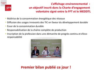 Maîtrise de la consommation énergétique des réseaux  Diffusion des usages innovants des TIC en faveur du développement durable Essor de la consommation durable  Responsabilisation de la chaîne complète de production Inscription de la profession dans une démarche de progrès continu et d’éco-responsabilité P remier bilan publié ce jour ! L’affichage environnemental  :  un objectif inscrit dans la Charte d’engagement  volontaire signé entre la FFT et le MEDDTL 
