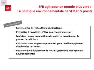 SFR agit pour un monde plus vert :  La politique environnementale de SFR en 5 points Fondamentaux SFR Lutter contre le réchauffement climatique  Permettre à nos clients d'être éco-consommateurs  Maîtriser nos consommations de matières premières et la gestion des déchets  Collaborer avec les parties prenantes pour un développement durable des territoires Poursuivre le déploiement de notre Système de Management Environnemental 
