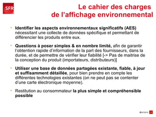 Le cahier des charges  de l’affichage environnemental Identifier les aspects environnementaux significatifs (AES)  nécessitant une collecte de données spécifique et permettant de différencier les produits entre eux. Questions à poser simples & en nombre limité,  afin de garantir l’obtention rapide d’information de la part des fournisseurs, dans la durée, et de permettre de vérifier leur fiabilité [-> Pas de maitrise de la conception du produit (importateurs, distributeurs)] Utiliser une base de données partagées existante, fiable, à jour et suffisamment détaillée , pour bien prendre en compte les différentes technologies existantes (on ne peut pas se contenter d’une carte électronique moyenne).  Restitution au consommateur  la plus simple et compréhensible possible 