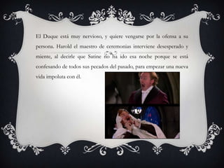 El Duque está muy nervioso, y quiere vengarse por la ofensa a su
persona. Harold el maestro de ceremonias interviene desesperado y
miente, al decirle que Satine no ha ido esa noche porque se está
confesando de todos sus pecados del pasado, para empezar una nueva
vida impoluta con él.
 