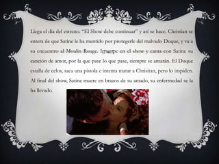Llega el día del estreno. “El Show debe continuar” y así se hace. Christian se
entera de que Satine le ha mentido por protegerle del malvado Duque, y va a
su encuentro al Moulin Rouge. Irrumpe en el show y canta con Satine su
canción de amor, por la que pase lo que pase, siempre se amarán. El Duque
estalla de celos, saca una pistola e intenta matar a Chrisitan, pero lo impiden.
Al final del show, Satine muere en brazos de su amado, su enfermedad se la
ha llevado.
 