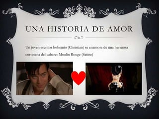 UNA HISTORIA DE AMOR

Un joven escritor bohemio (Christian) se enamora de una hermosa
cortesana del cabaret Moulin Rouge (Satine)
 