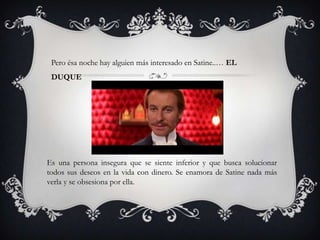 Pero ésa noche hay alguien más interesado en Satine..… EL
 DUQUE




Es una persona insegura que se siente inferior y que busca solucionar
todos sus deseos en la vida con dinero. Se enamora de Satine nada más
verla y se obsesiona por ella.
 