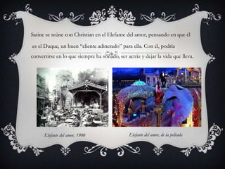 Satine se reúne con Christian en el Elefante del amor, pensando en que él

es el Duque, un buen “cliente adinerado” para ella. Con él, podría
convertirse en lo que siempre ha soñado, ser actriz y dejar la vida que lleva.




      Elefante del amor, 1900                  Elefante del amor, de la película
 