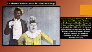 Le clown Chocolat star du Moulin-Rouge
Incarné sur grand écran par Omar
Sy, le clown Chocolat a fait les
belles heures au Moulin- Rouge où
le duo comique Foottit et Chocolat
se produit de 1889 à 1910. Esclave
noir cubain, devenu star du Tout-
Paris à la Belle Époque, Rafael
Padilla eut une vie hors du
commun avant de s'éteindre
dans la pauvreté.
 