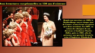 Deux fermetures exceptionnelles en 130 ans d'existence
Depuis son ouverture en 1889, le
Moulin-Rouge ouvert chaque jour
de l'année, n'aura fermé ses portes
qu'à deux occasions. En 1897, en
raison des obsèques de son
directeur et fondateur Charles
Zidler, puis en 1981, afin de
présenter son spectacle devant la
reine d'Angleterre Élisabeth II.
 