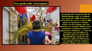 Une garde-robe extravagante
La garde-robe exceptionnelle du
Moulin-Rouge cache en coulisses
pas moins de 1 000 costumes et
accessoires de scènes et autres 800
paires de chaussures. Chaque
artiste revêtira chaque soir une
douzaine de costumes. Qu'ils soient
costumiers, couturiers, bottiers,
plumassiers, brodeurs… ce sont 33
personnes qui travaillent au
quotidien dans les ateliers du
Moulin-Rouge tandis que 23
habilleurs aident les 60 artistes
aux changements de costumes
pendant chaque représentation.
 