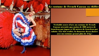 Le costume de French Cancan en chiffres
Véritable œuvre d'art, un costume de French
Cancan nécessite pas moins de 200 mètres de
frou-frou par jupon et 32 mètres de frou-frou par
culotte. Une fois réalisé, la danseuse devra danser
avec un costume pesant plus de 5 kg !
 