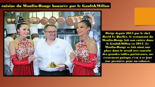a cuisine du Moulin-Rouge honorée par le Gault&Millau
Dirigé depuis 2015 par le chef
David Le Quellec, le restaurant du
Moulin-Rouge fait son entrée dans
le Gault&Millau en 2017. Le
Moulin-Rouge se fait ainsi une
place dans le sérail très convoité
des grandes tables parisiennes, un
événement puisque c'est à ce jour
une première pour un cabaret.
 