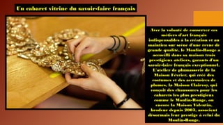 Un cabaret vitrine du savoir-faire français
Avec la volonté de conserver ces
métiers d'art français
indispensables à la création et au
maintien sur scène d'une revue de
grande qualité, le Moulin-Rouge a
accueilli dans sa maison trois
prestigieux ateliers, garants d'un
savoir-faire français exceptionnel.
L'atelier de plumasserie de la
Maison Février, qui créé des
costumes et des accessoires de
plumes, la Maison Clairvoy, qui
conçoit des chaussures pour les
cabarets les plus prestigieux
comme le Moulin-Rouge, ou
encore la Maison Valentin,
brodeur depuis 2003, associent
désormais leur prestige à celui du
Moulin-Rouge.
 