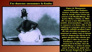 Une danseuse surnommée la Goulue
Figure de Montmartre
immortalisée par Toulouse-
Lautrec, la Goulue est devenue
dans le monde entier l'icône du
cancan et du Moulin-Rouge. Née
Louise Weber à Clichy en 1865,
elle est tour à tour blanchisseuse,
modèle, demi-mondaine... avant de
se consacrer à la danse. Elle se fait
rapidement remarquer grâce à son
quadrille endiablé pendant lequel
elle fait virevolter ses jupons en
montrant sa culotte tout en faisant
voler le chapeau des clients de la
pointe du pied. Elle n'hésite pas
non plus à vider les verres de
l'assistance, ce qui lui vaut le
surnom de la Goulue. Star du
Moulin-Rouge et artiste la mieux
payée de Paris, elle quitte tout
pour devenir dompteuse de fauves
 
