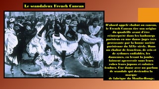 Le scandaleux French Cancan
D'abord appelé chahut ou cancan,
le French Cancan tire son origine
du quadrille avant d'être
réinterprété dans les faubourgs
parisiens en une danse jugée très
provocante par la bonne société
parisienne du XIXe siècle. Dans
un chahut de frou-frou, de cris et
de rythmes endiablés, les
danseuses, en levant la jambe,
laissent apercevoir sous leurs
robes leurs jupons et culottes
fendues. Une danse avec un parfum
de scandale qui deviendra la
marque
de fabrique du Moulin-Rouge.
 
