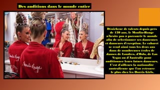 Des auditions dans le monde entier
Dénicheur de talents depuis près
de 130 ans, le Moulin-Rouge
n'hésite pas à parcourir le monde
afin de sélectionner ses danseuses
et danseurs d'exception. Le cabaret
se rend ainsi tous les deux ans
dans de nombreuses écoles de
danses de Londres, d'Oslo, de Las
Vegas ou d'Australie pour
auditionner leurs futurs danseurs.
C'est d'ailleurs la nationalité
australienne que l'on retrouve
le plus chez les Dorris Girls.
 