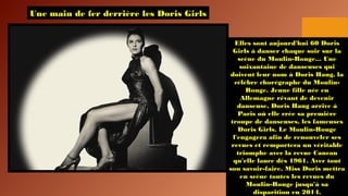 Une main de fer derrière les Doris Girls
Elles sont aujourd'hui 60 Doris
Girls à danser chaque soir sur la
scène du Moulin-Rouge... Une
soixantaine de danseuses qui
doivent leur nom à Doris Haug, la
célèbre chorégraphe du Moulin-
Rouge. Jeune fille née en
Allemagne rêvant de devenir
danseuse, Doris Haug arrive à
Paris où elle crée sa première
troupe de danseuses, les fameuses
Doris Girls. Le Moulin-Rouge
l'engagera afin de renouveler ses
revues et remportera un véritable
triomphe avec la revue Cancan
qu'elle lance dès 1961. Avec tout
son savoir-faire, Miss Doris mettra
en scène toutes les revues du
Moulin-Rouge jusqu'à sa
disparition en 2014.
 