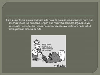 Éste aumento en las restricciones a la hora de prestar esos servicios hace que
  muchas veces las personas tengan que recurrir a acciones legales, cuya
  respuesta puede tardar meses ocasionando el grave deterioro de la salud
  de la persona sino su muerte.
 
