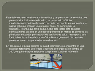 Esta deficiencia en términos administrativos y de prestación de servicios que
  presenta el actual sistema de salud, ha provocado múltiples
  manifestaciones de inconformidad por parte del pueblo, en respuesta a lo
  cual el gobierno propuso una reforma, con el fin de “mejorar la
  situación”, reforma que tenía como medio para lograr esto convertir
  definitivamente la salud en un negocio poniendo en manos de privados las
  principales entidades prestadoras de servicios de salud, razón por la cual
  fue totalmente rechazada por los Colombianos generando incontables
  protestas y marchas para evitar su radicación.

En conclusión el actual sistema de salud colombiano se encuentra en una
  situación totalmente deplorable y necesita con urgencia un cambio de
  360°, ya que de seguir así puede colapsar en cualquier momento.
 