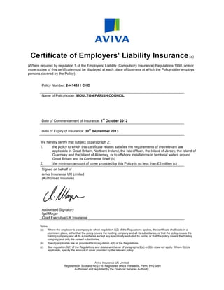 Certificate of Employers’ Liability Insurance (a)
(Where required by regulation 5 of the Employers’ Liability (Compulsory Insurance) Regulations 1998, one or
more copies of this certificate must be displayed at each place of business at which the Policyholder employs
persons covered by the Policy)


         Policy Number: 24414511 CHC

         Name of Policyholder: MOULTON PARISH COUNCIL




                                                            st
         Date of Commencement of Insurance: 1 October 2012

                                                th
         Date of Expiry of Insurance: 30 September 2013


        We hereby certify that subject to paragraph 2:
        1.    the policy to which this certificate relates satisfies the requirements of the relevant law
              applicable in Great Britain, Northern Ireland, the Isle of Man, the Island of Jersey, the Island of
              Guernsey and the Island of Alderney, or to offshore installations in territorial waters around
              Great Britain and its Continental Shelf (b)
        2.     the minimum amount of cover provided by this Policy is no less than £5 million (c)
         Signed on behalf of
         Aviva Insurance UK Limited
         (Authorised Insurers)




         Authorised Signatory
         Igal Mayer
         Chief Executive UK Insurance

        Notes
        (a) Where the employer is a company to which regulation 3(2) of the Regulations applies, the certificate shall state in a
              prominent place, either that the policy covers the holding company and all its subsidiaries, or that the policy covers the
              holding company and all its subsidiaries except any specifically excluded by name, or that the policy covers the holding
              company and only the named subsidiaries.
        (b) Specify applicable law as provided for in regulation 4(6) of the Regulations.
        (c)   See regulation 3(1) of the Regulations and delete whichever of paragraphs 2(a) or 2(b) does not apply. Where 2(b) is
              applicable, specify the amount of cover provided by the relevant policy.



                                                    Aviva Insurance UK Limited.
                            Registered in Scotland No 2116 Registered Office Pitheavlis, Perth, PH2 0NH
                                    Authorised and regulated by the Financial Services Authority.
 