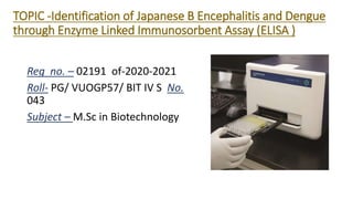 TOPIC -Identification of Japanese B Encephalitis and Dengue
through Enzyme Linked Immunosorbent Assay (ELISA )
Reg no. – 02191 of-2020-2021
Roll- PG/ VUOGP57/ BIT IV S No.
043
Subject – M.Sc in Biotechnology
 