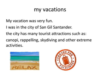 my vacations
My vacation was very fun.
I was in the city of San Gil Santander.
the city has many tourist attractions such as:
canopi, rappelling, skydiving and other extreme
activities.
 