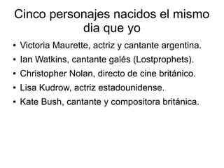 Cinco personajes nacidos el mismo
           dia que yo
●   Victoria Maurette, actriz y cantante argentina.
●   Ian Watkins, cantante galés (Lostprophets).
●   Christopher Nolan, directo de cine británico.
●   Lisa Kudrow, actriz estadounidense.
●   Kate Bush, cantante y compositora británica.
 