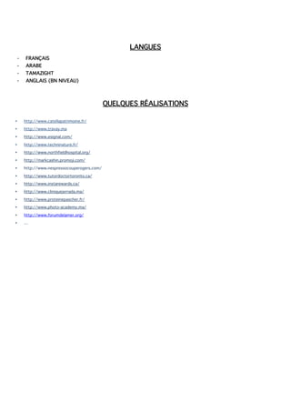 LANGUES
- FRANÇAIS
- ARABE
- TAMAZIGHT
- ANGLAIS (BN NIVEAU)
QUELQUES RÉALISATIONS
• http://www.catellapatrimoine.fr/
• http://www.travay.ma
• http://www.esignal.com/
• http://www.techninature.fr/
• http://www.northfieldhospital.org/
• http://markcashin.promoji.com/
• http://www.nespressocouperogers.com/
• http://www.tutordoctortoronto.ca/
• http://www.instarewards.ca/
• http://www.cliniquejerrada.ma/
• http://www.proteinepascher.fr/
• http://www.photo-academy.ma/
• http://www.forumdelamer.org/
• …
 