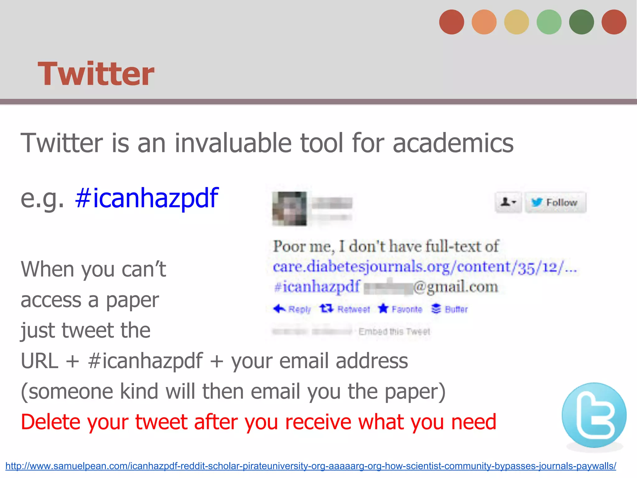 Twitter
Twitter is an invaluable tool for academics
e.g. #icanhazpdf
When you can’t
access a paper
just tweet the
URL + #icanhazpdf + your email address
(someone kind will then email you the paper)
Delete your tweet after you receive what you need
http://www.samuelpean.com/icanhazpdf-reddit-scholar-pirateuniversity-org-aaaaarg-org-how-scientist-community-bypasses-journals-paywalls/
 