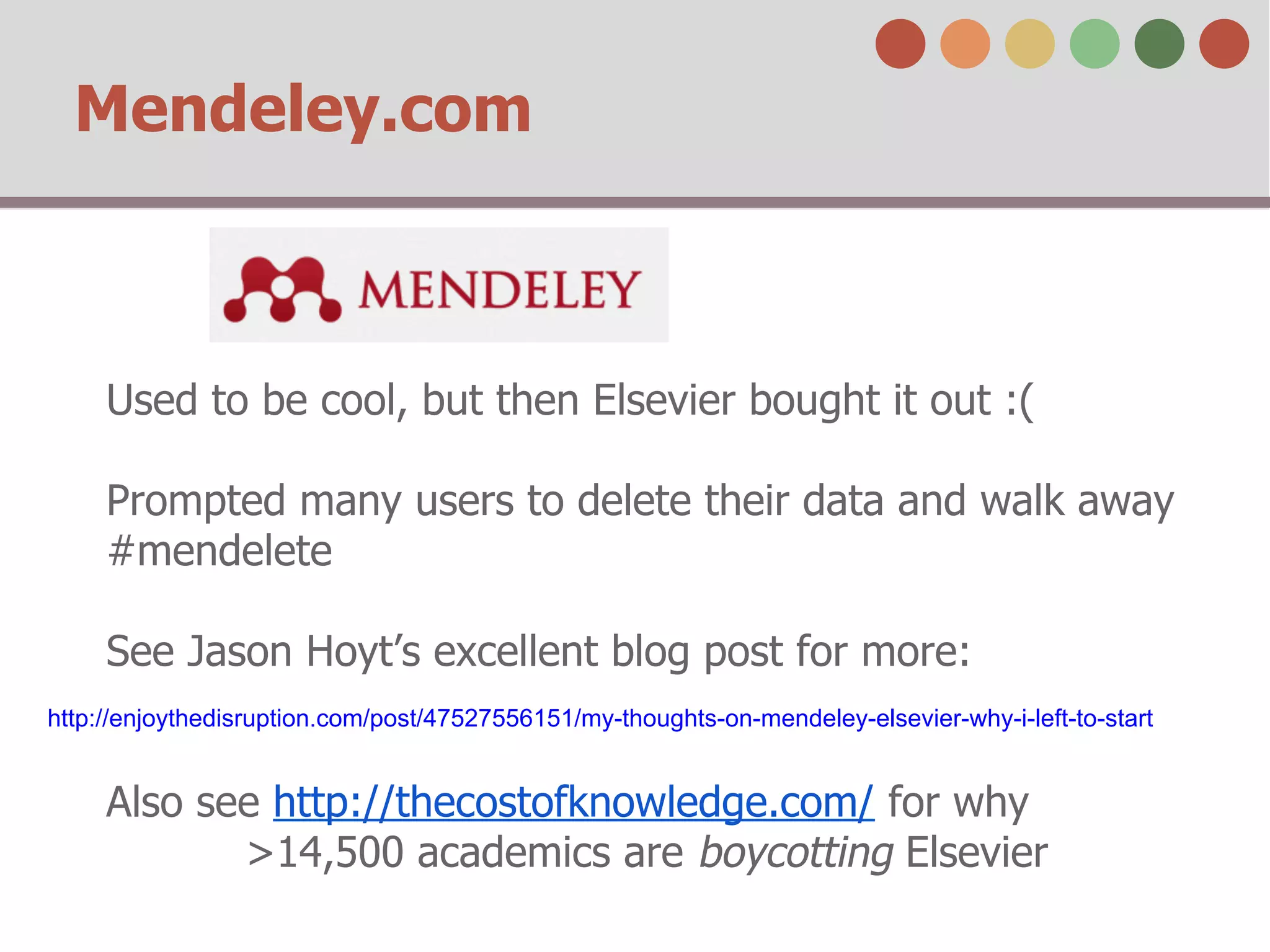 Mendeley.com
Used to be cool, but then Elsevier bought it out :(
Prompted many users to delete their data and walk away
#mendelete
See Jason Hoyt’s excellent blog post for more:
Also see http://thecostofknowledge.com/ for why
>14,500 academics are boycotting Elsevier
http://enjoythedisruption.com/post/47527556151/my-thoughts-on-mendeley-elsevier-why-i-left-to-start
 