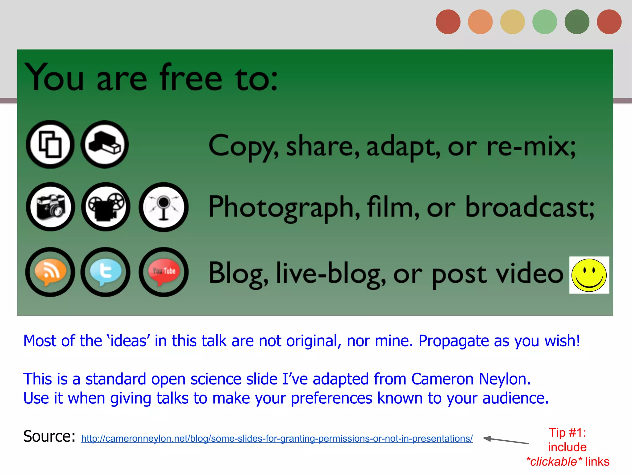Most of the ‘ideas’ in this talk are not original, nor mine. Propagate as you wish!
This is a standard open science slide I’ve adapted from Cameron Neylon.
Use it when giving talks to make your preferences known to your audience.
Source: http://cameronneylon.net/blog/some-slides-for-granting-permissions-or-not-in-presentations/
Tip #1:
include
*clickable* links
 