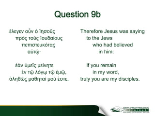 Question 9b
ἔλεγεν οὖν ὁ Ἰησοῦς
πρὸς τοὺς Ἰουδαίους
πεπιστευκότας
αὐτῷ·
ἐὰν ὑμεῖς μείνητε
ἐν τῷ λόγῳ τῷ ἐμῷ,
ἀληθῶς μαθηταί μού ἐστε.
Therefore Jesus was saying
to the Jews
who had believed
in him:
If you remain
in my word,
truly you are my disciples.
 
