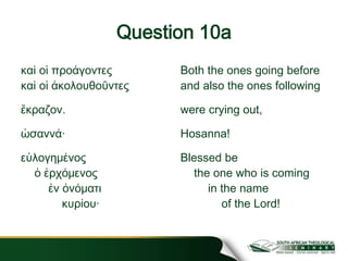 Question 10a
καὶ οἱ προάγοντες
καὶ οἱ ἀκολουθοῦντες
ἔκραζον.
ὡσαννά·
εὐλογημένος
ὁ ἐρχόμενος
ἐν ὀνόματι
κυρίου·
Both the ones going before
and also the ones following
were crying out,
Hosanna!
Blessed be
the one who is coming
in the name
of the Lord!
 