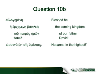 Question 10b
εὐλογημένη
ἡ ἐρχομένη βασιλεία
τοῦ πατρὸς ἡμῶν
Δαυίδ·
ὡσαννὰ ἐν τοῖς ὑψίστοις.
Blessed be
the coming kingdom
of our father
David!
Hosanna in the highest!”
 