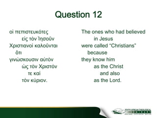 Question 12
οἱ πεπιστευκότες
εἰς τὸν Ἰησοῦν
Χριστιανοὶ καλοῦνται
ὅτι
γινώσκουσιν αὐτὸν
ὡς τὸν Χριστόν
τε καὶ
τὸν κύριον.
The ones who had believed
in Jesus
were called “Christians”
because
they know him
as the Christ
and also
as the Lord.
 
