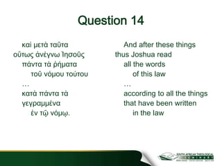 Question 14
καὶ μετὰ ταῦτα
οὕτως ἀνέγνω Ἰησοῦς
πάντα τὰ ῥήματα
τοῦ νόμου τούτου
…
κατὰ πάντα τὰ
γεγραμμένα
ἐν τῷ νόμῳ.
And after these things
thus Joshua read
all the words
of this law
…
according to all the things
that have been written
in the law
 