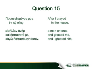 Question 15
Προσευξαμένου μου
ἐν τῷ οἴκῳ
εἰσῆλθεν ἀνήρ
καὶ ἠσπάσατό με,
κἀγὼ ἠσπασάμην αὐτόν.
After I prayed
in the house,
a man entered
and greeted me,
and I greeted him.
 