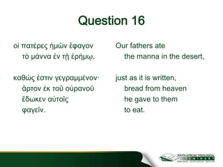 Question 16
οἱ πατέρες ἡμῶν ἔφαγον
τὸ μάννα ἐν τῇ ἐρήμῳ,
καθώς ἐστιν γεγραμμένον·
ἄρτον ἐκ τοῦ οὐρανοῦ
ἔδωκεν αὐτοῖς
φαγεῖν.
Our fathers ate
the manna in the desert,
just as it is written,
bread from heaven
he gave to them
to eat.
 