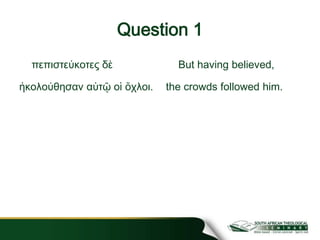 Question 1
πεπιστεύκοτες δὲ
ἠκολούθησαν αὐτῷ οἱ ὄχλοι.
But having believed,
the crowds followed him.
 