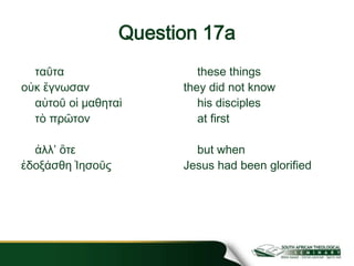Question 17a
ταῦτα
οὐκ ἔγνωσαν
αὐτοῦ οἱ μαθηταὶ
τὸ πρῶτον
ἀλλʼ ὅτε
ἐδοξάσθη Ἰησοῦς
these things
they did not know
his disciples
at first
but when
Jesus had been glorified
 