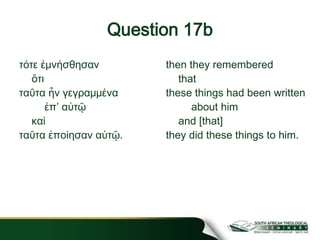 Question 17b
τότε ἐμνήσθησαν
ὅτι
ταῦτα ἦν γεγραμμένα
ἐπʼ αὐτῷ
καὶ
ταῦτα ἐποίησαν αὐτῷ.
then they remembered
that
these things had been written
about him
and [that]
they did these things to him.
 