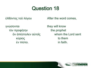 Question 18
ἐλθόντος τοῦ λόγου
γνώσονται
τὸν προφήτην
ὃν ἀπέστειλεν αὐτοῖς
κύριος
ἐν πίστει.
After the word comes,
they will know
the prophet
whom the Lord sent
to them
in faith.
 