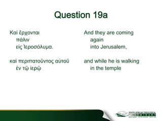 Question 19a
Καὶ ἔρχονται
πάλιν
εἰς Ἱεροσόλυμα.
καὶ περιπατοῦντος αὐτοῦ
ἐν τῷ ἱερῷ
And they are coming
again
into Jerusalem,
and while he is walking
in the temple
 