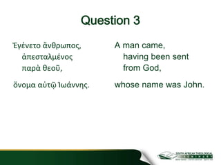 Question 3
Ἐγένετο ἄνθρωπος,
ἀπεσταλμένος
παρὰ θεοῦ,
ὄνομα αὐτῷ Ἰωάννης.
A man came,
having been sent
from God,
whose name was John.
 